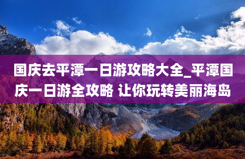 国庆去平潭一日游攻略大全_平潭国庆一日游全攻略 让你玩转美丽海岛