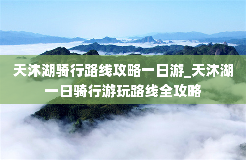 天沐湖骑行路线攻略一日游_天沐湖一日骑行游玩路线全攻略