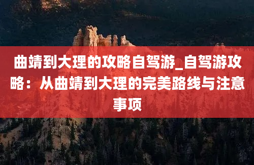 曲靖到大理的攻略自驾游_自驾游攻略：从曲靖到大理的完美路线与注意事项