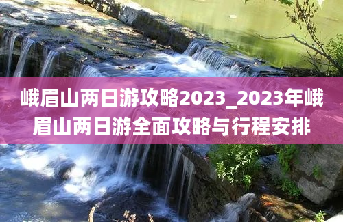 峨眉山两日游攻略2023_2023年峨眉山两日游全面攻略与行程安排