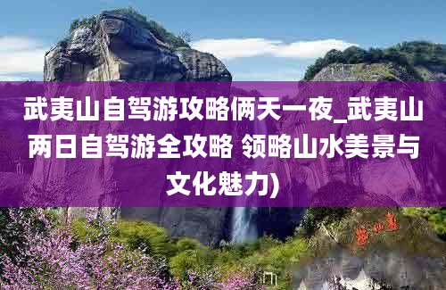 武夷山自驾游攻略俩天一夜_武夷山两日自驾游全攻略 领略山水美景与文化魅力)