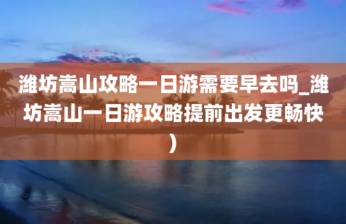 潍坊嵩山攻略一日游需要早去吗_潍坊嵩山一日游攻略提前出发更畅快)