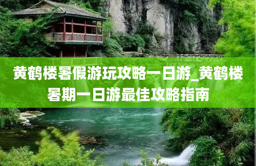 黄鹤楼暑假游玩攻略一日游_黄鹤楼暑期一日游最佳攻略指南