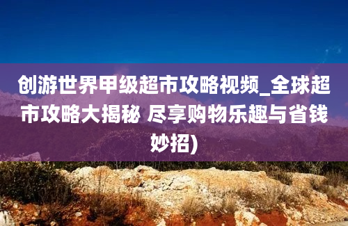 创游世界甲级超市攻略视频_全球超市攻略大揭秘 尽享购物乐趣与省钱妙招)