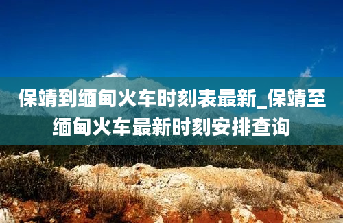 保靖到缅甸火车时刻表最新_保靖至缅甸火车最新时刻安排查询