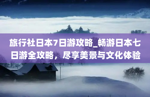 旅行社日本7日游攻略_畅游日本七日游全攻略，尽享美景与文化体验