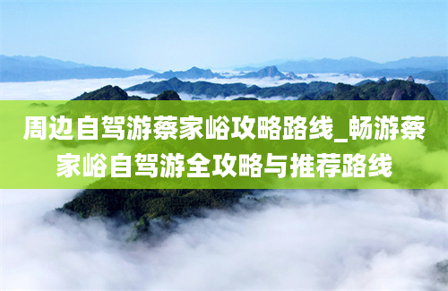 周边自驾游蔡家峪攻略路线_畅游蔡家峪自驾游全攻略与推荐路线