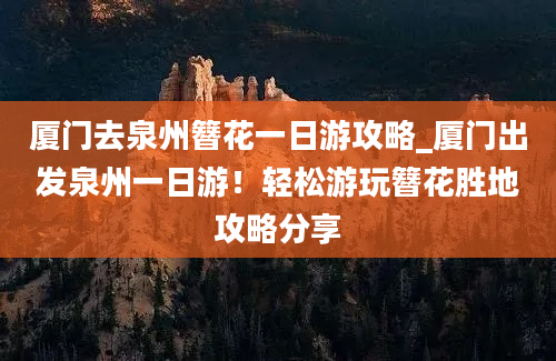 厦门去泉州簪花一日游攻略_厦门出发泉州一日游！轻松游玩簪花胜地攻略分享