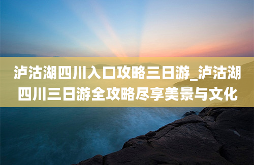 泸沽湖四川入口攻略三日游_泸沽湖四川三日游全攻略尽享美景与文化