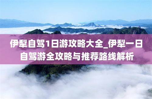 伊犁自驾1日游攻略大全_伊犁一日自驾游全攻略与推荐路线解析