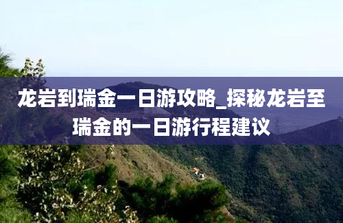 龙岩到瑞金一日游攻略_探秘龙岩至瑞金的一日游行程建议