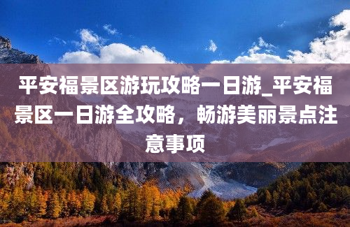 平安福景区游玩攻略一日游_平安福景区一日游全攻略，畅游美丽景点注意事项