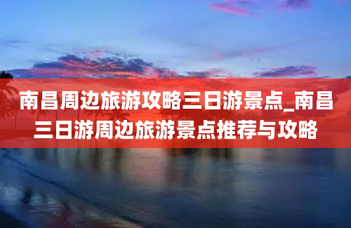 南昌周边旅游攻略三日游景点_南昌三日游周边旅游景点推荐与攻略