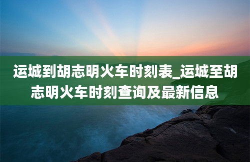 运城到胡志明火车时刻表_运城至胡志明火车时刻查询及最新信息