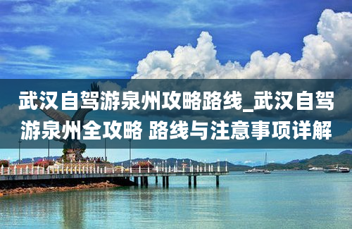 武汉自驾游泉州攻略路线_武汉自驾游泉州全攻略 路线与注意事项详解