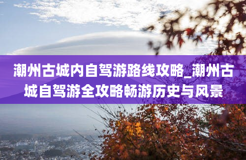 潮州古城内自驾游路线攻略_潮州古城自驾游全攻略畅游历史与风景