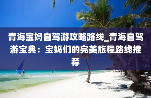 青海宝妈自驾游攻略路线_青海自驾游宝典：宝妈们的完美旅程路线推荐