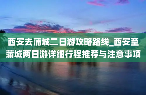 西安去蒲城二日游攻略路线_西安至蒲城两日游详细行程推荐与注意事项