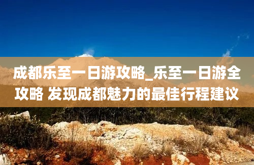 成都乐至一日游攻略_乐至一日游全攻略 发现成都魅力的最佳行程建议