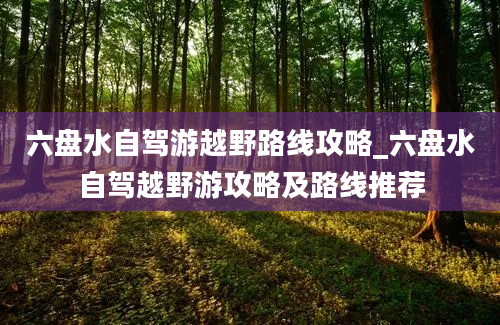 六盘水自驾游越野路线攻略_六盘水自驾越野游攻略及路线推荐