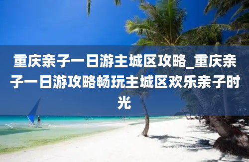 重庆亲子一日游主城区攻略_重庆亲子一日游攻略畅玩主城区欢乐亲子时光