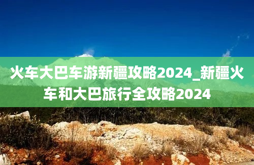 火车大巴车游新疆攻略2024_新疆火车和大巴旅行全攻略2024