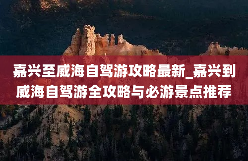 嘉兴至威海自驾游攻略最新_嘉兴到威海自驾游全攻略与必游景点推荐