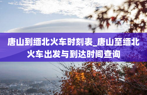 唐山到缅北火车时刻表_唐山至缅北火车出发与到达时间查询