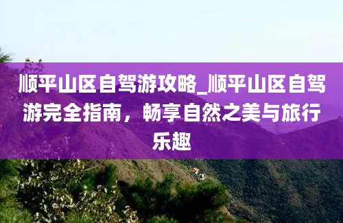 顺平山区自驾游攻略_顺平山区自驾游完全指南，畅享自然之美与旅行乐趣