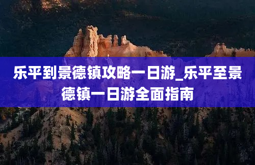 乐平到景德镇攻略一日游_乐平至景德镇一日游全面指南