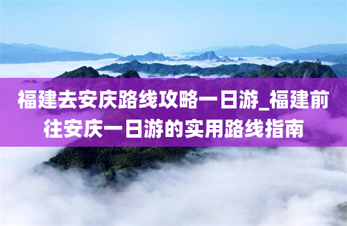 福建去安庆路线攻略一日游_福建前往安庆一日游的实用路线指南