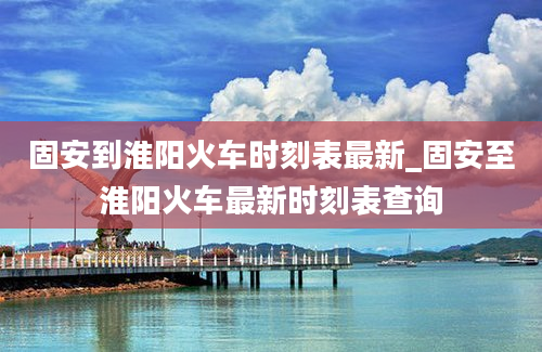 固安到淮阳火车时刻表最新_固安至淮阳火车最新时刻表查询