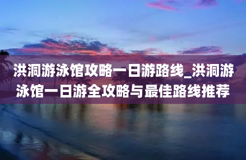 洪洞游泳馆攻略一日游路线_洪洞游泳馆一日游全攻略与最佳路线推荐