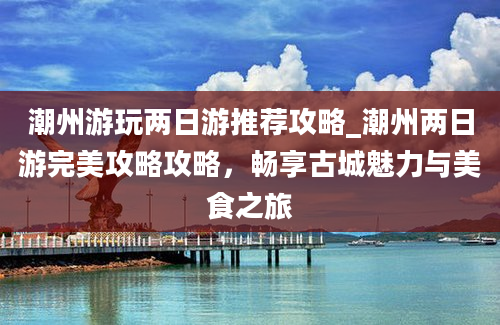 潮州游玩两日游推荐攻略_潮州两日游完美攻略攻略，畅享古城魅力与美食之旅