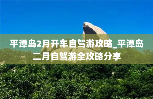 平潭岛2月开车自驾游攻略_平潭岛二月自驾游全攻略分享