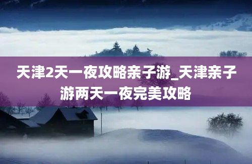 天津2天一夜攻略亲子游_天津亲子游两天一夜完美攻略