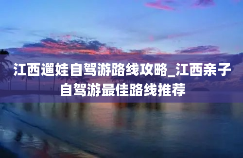 江西遛娃自驾游路线攻略_江西亲子自驾游最佳路线推荐