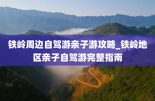 铁岭周边自驾游亲子游攻略_铁岭地区亲子自驾游完整指南