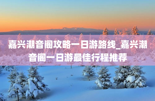 嘉兴潮音阁攻略一日游路线_嘉兴潮音阁一日游最佳行程推荐