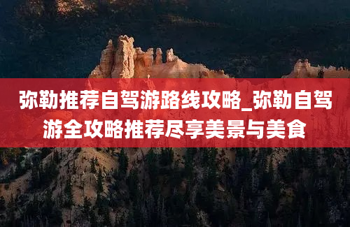 弥勒推荐自驾游路线攻略_弥勒自驾游全攻略推荐尽享美景与美食