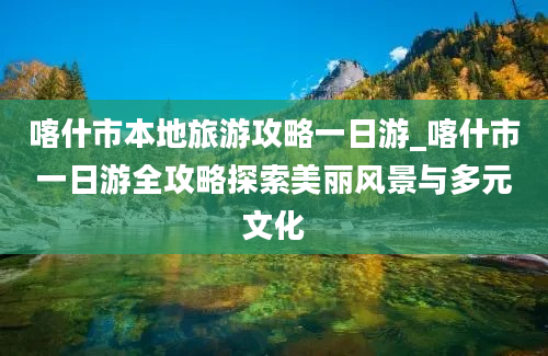 喀什市本地旅游攻略一日游_喀什市一日游全攻略探索美丽风景与多元文化