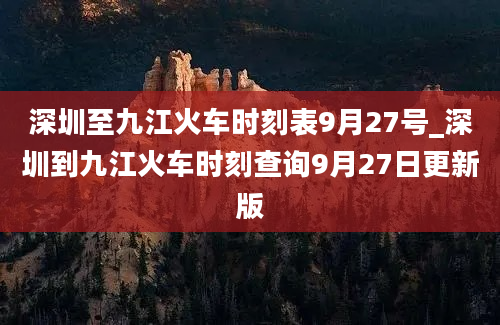 深圳至九江火车时刻表9月27号_深圳到九江火车时刻查询9月27日更新版