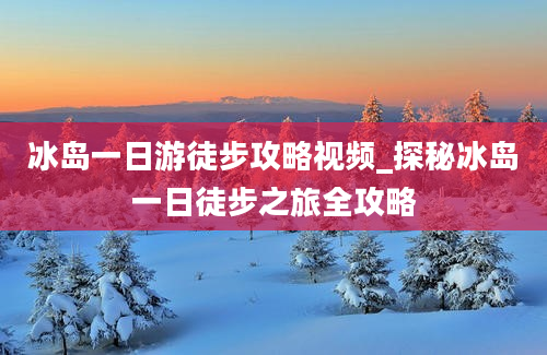 冰岛一日游徒步攻略视频_探秘冰岛一日徒步之旅全攻略