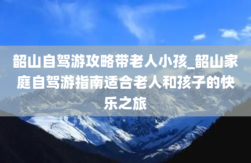 韶山自驾游攻略带老人小孩_韶山家庭自驾游指南适合老人和孩子的快乐之旅