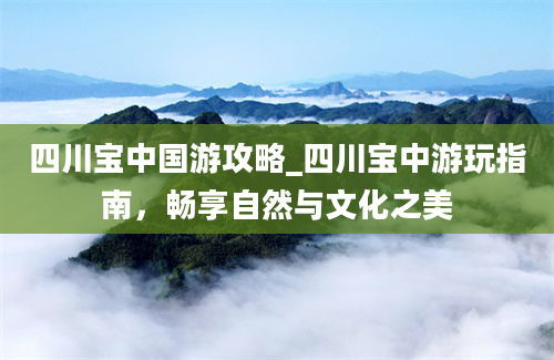 四川宝中国游攻略_四川宝中游玩指南，畅享自然与文化之美