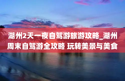 湖州2天一夜自驾游旅游攻略_湖州周末自驾游全攻略 玩转美景与美食