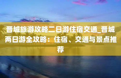 晋城旅游攻略二日游住宿交通_晋城两日游全攻略：住宿、交通与景点推荐