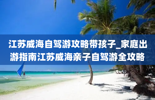 江苏威海自驾游攻略带孩子_家庭出游指南江苏威海亲子自驾游全攻略