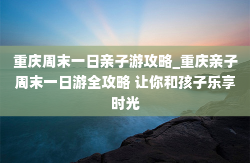 重庆周末一日亲子游攻略_重庆亲子周末一日游全攻略 让你和孩子乐享时光