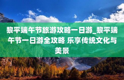 黎平端午节旅游攻略一日游_黎平端午节一日游全攻略 乐享传统文化与美景